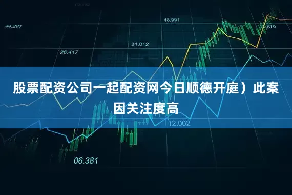 股票配资公司一起配资网今日顺德开庭）此案因关注度高