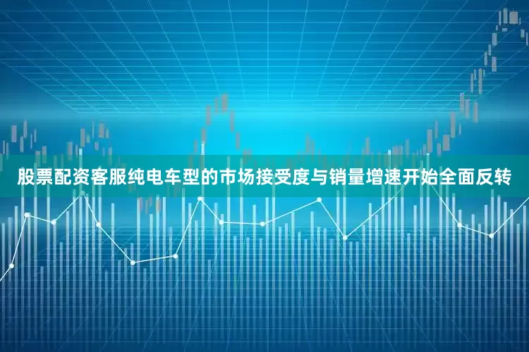 股票配资客服纯电车型的市场接受度与销量增速开始全面反转
